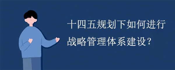 十四五規(guī)劃下如何進行戰(zhàn)略管理體系建設(shè)？